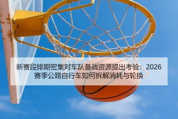 新赛段排期密集对车队备战资源提出考验：2026赛季公路自行车如何拆解消耗与轮换